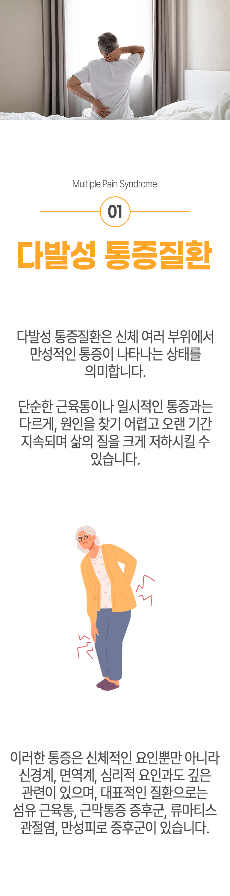 01 다발성 통증질환 ▷ 다발성 통증질환은 신체 여러 부위에서 만성적인 통증이 나타나는 상태를 의미합니다. 단순한 근육통이나 일시적인 통증과는 다르게, 원인을 찾기 어렵고 오랜 기간 지속되며 삶의 질을 크게 저하시킬 수 있습니다. 이러한 통증은 신체적인 요인뿐만 아니라 신경계, 면역계, 심리적 요인과도 깊은 관련이 있으며, 대표적인 질환으로는 섬유 근육통, 근막통증 증후군, 류마티스 관절염, 만성피로 증후군이 있습니다.