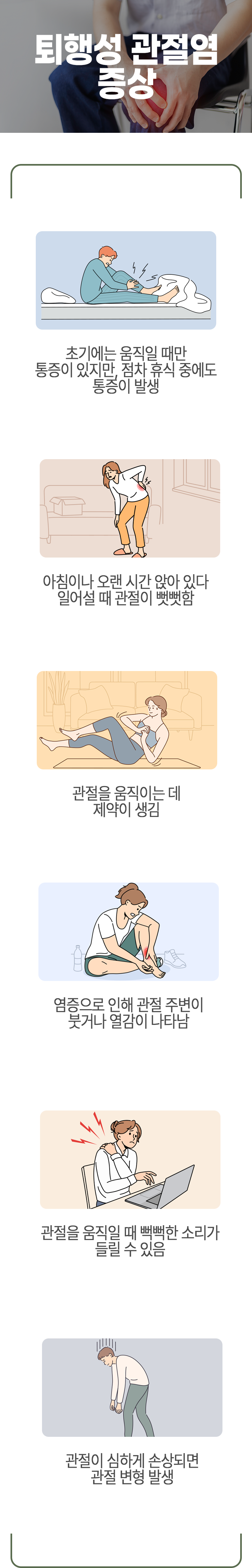 퇴행성 관절염 증상 ▷ 초기에는 움직일 때만 통증이 있지만, 점차 휴식 중에도 통증이 발생. 아침이나 오랜 시간 앉아 있다 일어설 때 관절이 뻣뻣함. 관절을 움직이는 데 제약이 생김. 염증으로 인해 관절 주변이 붓거나 열감이 나타남. 관절을 움직일 때 뻑뻑한 소리가 들릴 수 있음. 관절이 심하게 손상되면 관절 변형 발생.