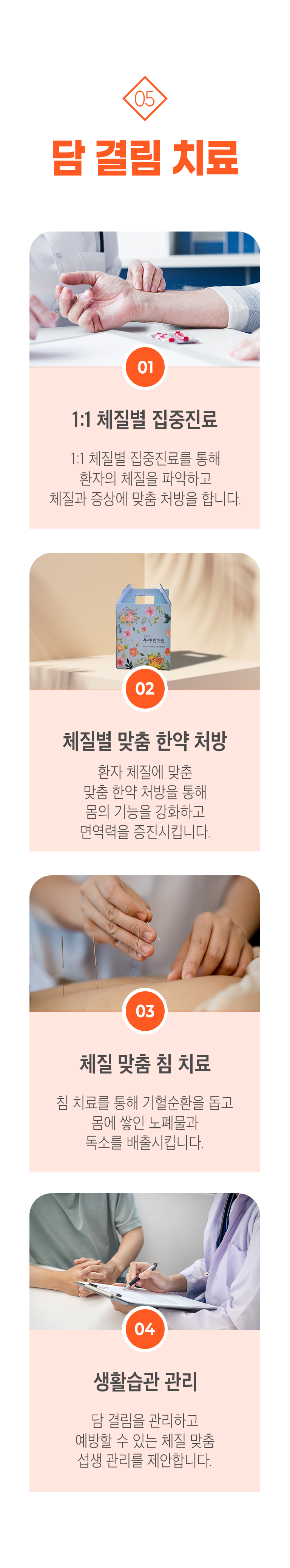 05 담 결림 치료 ▷ 1. 1:1 체질별 집중진료 - 1:1 체질별 집중진료를 통해 환자의 체질을 파악하고 체질과 증상에 맞춤 처방을 합니다. 2. 체질별 맞춤 한약 처방 - 환자 체질에 맞춘 맞춤 한약 처방을 통해 몸의 기능을 강화하고 면역력을 증진시킵니다. 3. 체질 맞춤 침 치료 - 침 치료를 통해 기혈순환을 돕고 몸에 쌓인 노폐물과 독소를 배출시킵니다. 4. 생활습관 관리 - 담 결림을 관리하고 예방할 수 있는 체질 맞춤 섭생 관리를 제안합니다.