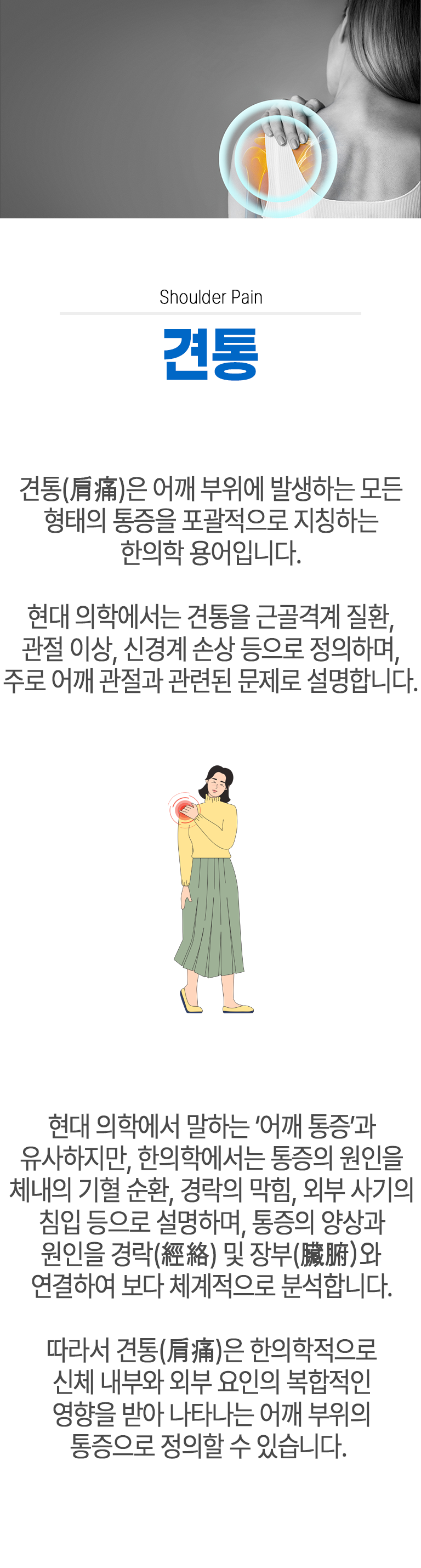 견통 ▷ 견통(肩痛)은 어깨 부위에 발생하는 모든 형태의 통증을 포괄적으로 지칭하는 한의학 용어입니다. 현대 의학에서는 견통을 근골격계 질환, 관절 이상, 신경계 손상 등으로 정의하며, 주로 어깨 관절과 관련된 문제로 설명합니다. 현대 의학에서 말하는 '어깨 통증'과 유사하지만, 한의학에서는 통증의 원인을 체내의 기혈 순환, 경락의 막힘, 외부 사기의 침입 등으로 설명하며, 통증의 양상과 원인을 경락(經絡) 및 장부(臟腑)와 연결하여 보다 체계적으로 분석합니다. 따라서 견통(肩痛)은 한의학적으로 신체 내부와 외부 요인의 복합적인 영향을 받아 나타나는 어깨 부위의 통증으로 정의할 수 있습니다.