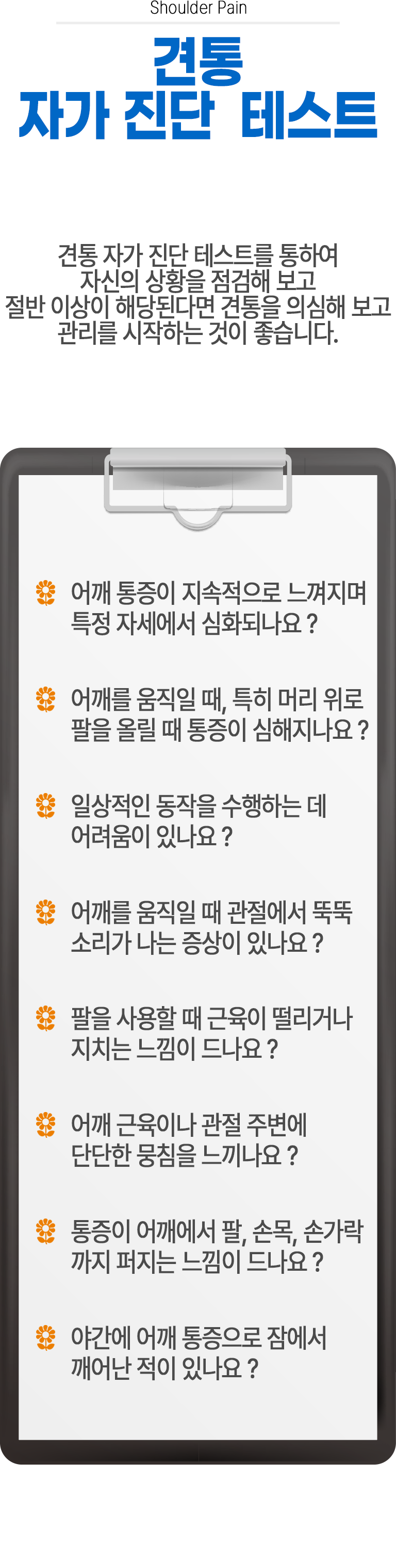 견통 자가 진단 테스트 ▷ 견통 자가 진단 테스트를 통하여 자신의 상황을 점검해 보고 절반 이상이 해당된다면 견통을 의심해 보고 관리를 시작하는 것이 좋습니다. □ 어깨 통증이 지속적으로 느껴지며 특정 자세에서 심화되나요? □ 어깨를 움직일 때, 특히 머리 위로 팔을 올릴 때 통증이 심해지나요? □ 일상적인 동작을 수행하는 데 어려움이 있나요? □ 어깨를 움직일 때 관절에서 뚝뚝 소리가 나는 증상이 있나요? □ 팔을 사용할 때 근육이 떨리거나 지치는 느낌이 드나요? □ 어깨 근육이나 관절 주변에 단단한 뭉침을 느끼나요? □ 통증이 어깨에서 팔, 손목, 손가락까지 퍼지는 느낌이 드나요? □ 야간에 어깨 통증으로 잠에서 깨어난 적이 있나요?