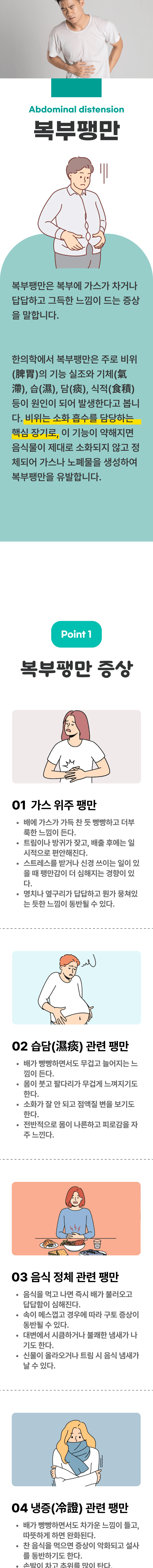 복부팽만 ▷ 복부팽만은 복부에 가스가 차거나 답답하고 그득한 느낌이 드는 증상을 말합니다. 한의학에서 복부팽만은 주로 비위의 기능 실조와 기체, 습, 담, 식적 등이 원인이 되어 발생한다고 봅니다. 비위는 소화 흡수를 담당하는 핵심 장기로, 이 기능이 약해지면 음식물이 제대로 소화되지 않고, 정체되어 가스나 노폐물을 생성하여 복부팽만을 유발합니다. 01 복부팽만 증상 ▷ 1. 가스 위주 팽만 - 배에 가스가 가득 찬 듯 빵빵하고 더부룩한 느낌이 든다. 트림이나 방귀가 잦고, 배출 후에는 일시적으로 편안해진다. 스트레스를 받거나 신경 쓰이는 일이 있을 때 팽만감이 더 심해지는 경향이 있다. 명치나 옆구리가 답답하고 뭔가 뭉쳐있는 듯한 느낌이 동반될 수 있다. 2. 습담 관련 팽만 - 배가 빵빵하면서도 무겁고 늘어지는 느낌이 든다. 몸이 붓고 팔다리가 무겁게 느껴지기도 한다. 소화가 잘 안되고 점액질 변을 보기도 한다. 전반적으로 몸이 나른하고 피로감을 자주 느낀다. 3. 음식 정체 관련 팽만 - 음식을 먹고 나면 즉시 배가 불러오고 답답함이 심해진다. 속이 메스껍고 경우에 따라 구토 증상이 동반될 수 있다. 대변에서 시큼하거나 불쾌한 냄새가 나기도 한다. 신물이 올라오거나 트림 시 음식 냄새가 날 수 있다. 4. 냉증 관련 팽만 - 배가 빵빵하면서도 차가운 느낌이 들고, 따뜻하게 하면 안화된다. 찬 음식을 먹으면 증상이 악화되고 설사를 동반하기도 한다. 손발이 차고 추위를 많이 탄다.