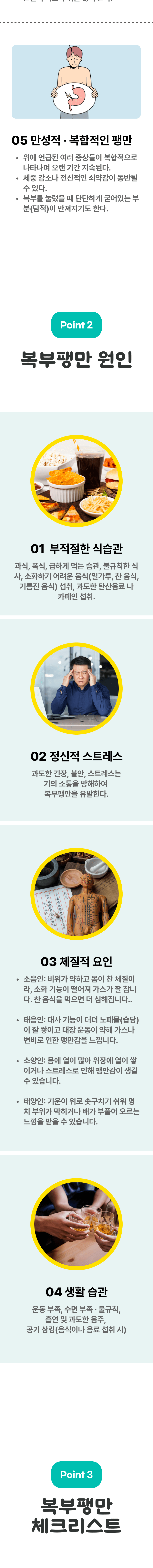 5 만성적, 복합적인 팽만 - 위에 언급된 여러 증상들이 복합적으로 나타나며 오랜 기간 지속된다. 체중 감소나 전신적인 쇠약감이 동반될 수 있다. 복부를 눌렀을 때 단단하게 굳어있는 부분(담적)이 만져지기도 한다. 03 복부팽만 원인 ▷ 1. 부적절한 식습관 - 과식, 폭식, 급하게 먹는 습관, 불규칙한 식사, 소화하기 어려운 음식(밀가루, 찬 음식, 기름진 음식)섭취, 과도한 탄산음료나 카페인 섭취. 2. 정신적 스트레스 - 과도한 긴장, 불안, 스트레스는 기의 소통을 방해하여 복부팽만을 유발한다. 3. 체질적 요인 - 소음인  : 비위가 약하고 몸이 찬 ㅊ체질이라, 소화 기능이 떨어져 가스가 잘 찹니다. 찬 음식을 먹으면 더 심해집니다. 태음인  : 대사 기능이 더뎌 노폐물(습담)이 잘 쌓이고 대장 운동이 약해 가스나 변비로 인한 팽만감을 느낍니다. 소양인 : 몸에 열이 많아 위장에 열이 쌓이거나 스트레스로 인해 팽만감이 생길 수 있습니다. 태양인 : 기운이 위로 솟구치기 쉬워 명치 부위가 막히거나 배가 부풀어 오르는 느낌을 받을 수 있습니다. 4. 생활 습관 - 운동 부족, 수면 부족·불규칙, 흡연 및 과도한 음주, 공기 삼킴(음식이나 음료 섭취 시) 03 복부팽만 체크리스트 ▷ 