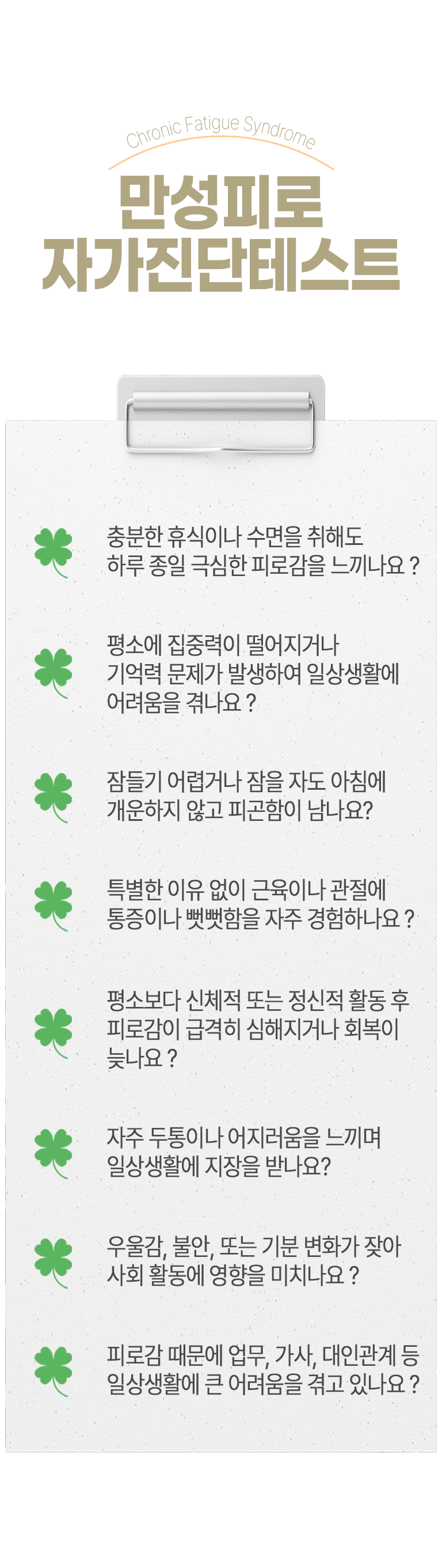 04 만성피로 자가진단테스트 ▷ □ 충분한 휴식이나 수면을 취해도 하루 종일 극심한 피로감을 느끼나요? □ 평소에 집중력이 떨어지거나 기억력 문제가 발생하여 일상생활에 어려움을 겪나요? □ 잠들기 어렵거나 잠을 자도 아침에 개운하지 않고 피곤함이 남나요? □ 특별한 이유 없이 근육이나 관절에 통증이나 뻣뻣함을 자주 경험하나요? □ 평소보다 신체적 또는 정신적 활동 후 피로감이 급격히 심해지거나 회복이 늦나요? □ 자주 두통이나 어지러움을 느끼며 일상생활에 지장을 받나요? □ 우울감, 불안, 또는 기분 변화가 잦아 사회 활동에 영향을 미치나요? □ 피로감 때문에 업무, 가사, 대인관계 등 일상생활에 큰 어려움을 겪고 있나요?