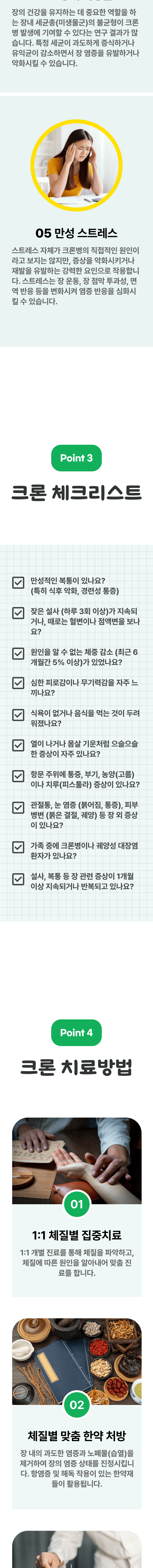 4. 장내 미생물 - 장의 건강을 유지하는 데 중요한 역할을 하는 장내 세균총(미생물군)의 불균형이 크론병 발생에 기여할 수 있다는 연구 결과가 많습니다. 특정 세균이 과도하게 증식하거나 유익균이 감소하면서 장 염증을 유발하거나 악화시킬 수 있습니다. 5. 만성 스트레스 - 스트레스 자체가 크론병의 직접적인 원인이라고 보지는 않지만, 증상을 악화시키거나 재발을 유발하는 강력한 요인으로 작용합니다. 스트레스는 장 운동, 장 점막 투과성, 면역 반응 등을 변화시켜 염증 반응을 심화시킬 수 있습니다. 03 크론 체크리스트 ▷ □ 만성적인 복통이 있나요?(특히 식후 악화, 경련성 통증) □ 잦은 설사(하루 3회 이상)가 지속되거나, 때로는 혈변이나 점액변을 보나요? □ 원인을 알 수 없는 체중 감소(최근 6개월간 5%이상)가 있었나요? □ 심한 피로감이나 무기력감을 자주 느끼나요? □ 식욕이 없거나 음식을 먹는 것이 두려워졌나요? □ 열이 나거나 몸살 기운처럼 으슬으슬한 증상이 자주 있나요? □ 항문 주위에 통증, 부기, 농양(고름)이나 치루(피스툴라) 증상이 있나요? □ 관절통, 눈 염증(붉어짐, 통증), 피부 병변(붉은 결절, 궤양) 등 장 외 증상이 있나요? □ 가족 중에 크론병이나 궤양성 대장염 환자가 있나요? □ 설사, 복통 등 장 관련 증상이 1개월 이상 지속되거나 반복되고 있나요? 04 크론 치료방법 ▷ 1. 1:1 체질별 집중치료 - 1:1 개별 진료를 통해 체질을 파악하고, 체질에 따른 원인을 알아내어 맞춤 진료를 합니다. 2. 체질별 맞춤 한약 처방 - 장 내의 과도한 염증과 노폐물(습열)을 제거하여 장의 염증 상태를 진정시킵니다. 항염증 및 해독 작용이 있는 한약재들이 활용됩니다.