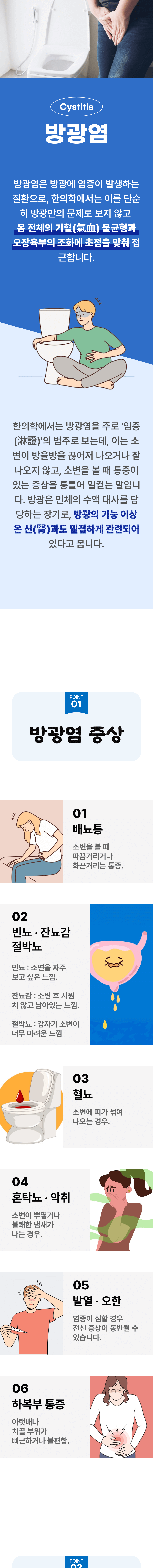 방광염 ▷ 방광염은 방광에 염증이 발생하는 질환으로, 한의학에서는 이를 단순히 방광만의 문제로 보지 않고 몸 전체의 기혈 불균형과 오장육부의 조화에 초첨을 맞춰 접근합니다. 한의학에서는 방광염을 주로 '임증'의 범주로 보는데, 이는 소변이 방울방울 끊어져 나오거나 잘 나오지 않고, 소변을 볼 때 통증이 있는 증상을 통틀어 일컫는 말입니다. 방광은 인체의 수액 대사를 담당하는 장기로, 방광의 기능 이상은 신과도 밀접하게 관련되어 있다고 봅니다. 01 방광염 증상 ▷ 1. 배뇨통 - 소변을 볼 때 따끔거리거나 화끈거리는 통증. 2. 빈뇨·잔뇨감·절박뇨 - 빈뇨 : 소변을 자주 보고 싶은 느낌. 잔뇨감  : 소변 후 시원치 않고 남아있는 느낌. 절박뇨 : 갑자기 소변이 너무 마려운 느낌. 3. 혈뇨 - 소변에 피가 섞여 나오는 경우. 4. 혼탁뇨·악취 - 소변이 뿌옇거나 불쾌한 냄새가 나는 경우. 5. 발열·오한 - 염증이 심할 경우 전신 증상이 동반될 수 있습니다. 6. 하복부 통증 - 아랫배나 치골 부위가 뻐근하거나 불편함.