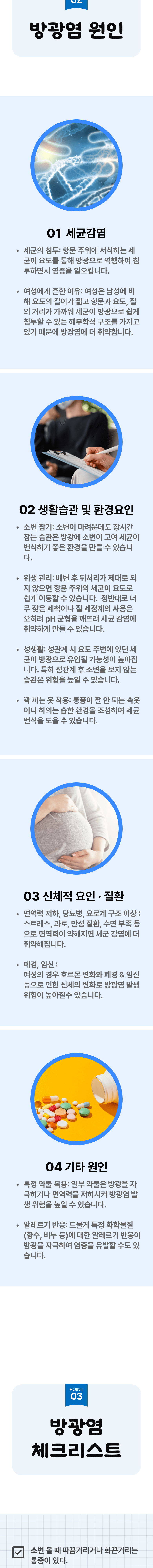 02 방광염 원인 ▷ 1. 세균감염 - 세균의 침투 : 항문 주위에 서식하는 세균이 요도를 통해 방광으로 역행하여 침투하면서 염증을 일으킵니다. 여성에게 흔한 이유 : 여성은 남성에 비해 요도의 길이가 짧고 항문과 요도, 질의 거리가 가까워 세균이 방광으로 쉽게 침투할 수 있는 해부학적 구조를 가지고 있기 때문에 방광염에 더 취약합니다. 2. 생활습관 및 환경요인 - 소변 참기 : 소변이 마려운데도 장시간 참는 습관은 방광에 소변이 고여 세균이 번식하기 좋은 환경을 만들 수 있습니다. 위생 관리 : 배변 후 뒷처리가 제대로 되지 않으면 항문 주위의 세균이 요도로 쉽게 이동할 수 있습니다. 정반대로 너무 잦은 세척이나 질 세정제의 사용은 오히려 pH 균형을 깨트려 세균 감염에 취약하게 만들 수 있습니다. 성생활 : 성관계 시 요도 주변에 있던 세균이 방광으로 유입될 가능성이 높아집니다. 특히 성관계 후 소변을 보지 않는 습관은 위험을 높일 수 있습니다. 꽉 끼는 옷 착용 : 통풍이 잘 안 되는 속옷이나 하의는 습한 환경을 조성하여 세균 번식을 도울 수 있습니다. 3. 신체적 요인·질환 - 면역력 저하, 당뇨병, 요로계 구조 이상 : 스트레스, 과로, 만성 질환, 수면 부족 등으로 면역력이 약해지면 세균 감염에 더 취약해집니다. 폐경·임신 - 여성의 경우 호르몬 변화와 폐경, 임신 등으로 인한 신체의 변화로 방광염 발생 위험이 높아질 수 있습니다. 4. 기타 원인 - 특정 약물 복용 : 일부 약물은 방광을 자극하거나 면역력을 저하시켜 방광염 발생 위험을 높일 수 있습니다. 알레르기 반응 : 드물게 특정 화학물질(향수, 비누 등)에 대한 알레르기 반응이 방광을 자극하여 염증을 유발할 수도 있습니다. 03 방광염 체크리스트 ▷ □ 소변 볼 때 따끔거리거나 화끈거리는 통증이 있다.