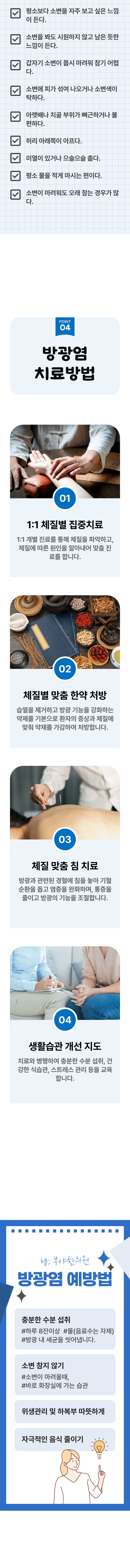 □ 평소보다 소변을 자주 보고 싶은 느낌이 든다. □ 소변을 봐도 시원하지 않고 남은 듯한 느낌이 든다. □ 갑자기 소변이 몹시 마려워 참기 어렵다. □ 소변에 피가 섞여 나오거나 소변색이 탁하다. □ 아랫배나 치골 부위가 뻐근하거나 불편하다. □ 허리 아랫쪽이 아프다. □ 미열이 있거나 으슬으슬 춥다. □ 평소 물을 적게 마시는 편이다. □ 소변이 마려워도 오래 참는 경우가 많다. 04 방광염 치료방법 ▷ 1. 1:1 체질별 집중치료 - 1:1 개별 진료를 통해 체질을 파악하고, 체질에 따른 원인을 알아내어 맞춤 진료를 합니다. 2. 체질별 맞춤 한약 처방 - 습열을 제거하고 방광 기능을 강화하는 약제를 기본으로 환자의 증상과 체질에 맞춰 약재를 가감하여 처방합니다. 3. 체질 맞춤 침 치료 - 방광과 관련된 경혈에 침을 놓아 기혈 순환을 돕고 염증을 완화하며, 통증을 줄이고 방광의 기능을 조절합니다. 4. 생활습관 개선 지도 - 치료와 병행하여 충분한 수분 섭취, 건강한 식습관, 스트레스 관리 등을 교육합니다. 방광염 예방법 ▶ 충분한 수분 섭취 - 하루 8잔 이상, 물(음료수는 자제), 방광 내 세균을 씻어냅니다. 소변 참지 않기 - 소변이 마려울때, 바로 화장실에 가는 습관. 위생관리 및 하복부 따뜻하게, 자극적인 음식 줄이기.