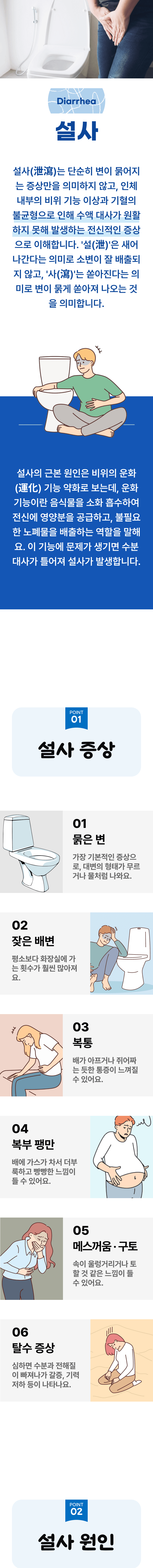 설사 ▷ 설사는 단순히 변이 묽어지는 증상만을 의미하지 않고, 인체 내부의 비위 기능 이상과 기혈의 불균형으로 인해 수액 대사가 원활하지 못해 발생하는 전신적인 증상으로 이해합니다. '설(泄)'은 새어 나간다는 의미로 소변이 잘 배출되지 않고, '사(瀉)'는 쏟아진다는 의미로 변이 묽게 쏟아져 나오는 것을 의미합니다. 설사의 근본 원인은 비위의 운화 기능 약화로 보는데, 운화 기능이란 음식물을 소화 흡수하여 전신에 영양분을 공급하고, 불필요한 노폐물을 배출하는 역할을 말해요. 이 기능에 문제가 생기면 수분 대사가 틀어져 설사가 발생합니다. 01 설사 증상 ▷ 1. 묽은 변 - 가장 기본적인 증상으로, 대변의 형태가 무르거나 물처럼 나와요. 2. 잦은 배변 - 평소보다 화장실에 가는 횟수가 훨씬 많아져요. 3. 복통 - 배가 아프거나 쥐어짜는 듯한 통증이 느껴질 수 있어요. 4. 복부 팽만 - 배에 가스가 차서 더부룩하고 빵빵한 느낌이 들 수 있어요. 5. 메스꺼움·구토 - 속이 울렁거리거나 토 할 것 같은 느낌이 들 수 있어요. 6. 탈수 증상 - 심하면 수분과 전해질이 빠져나가 갈증, 기력 저하 등이 나타나요.