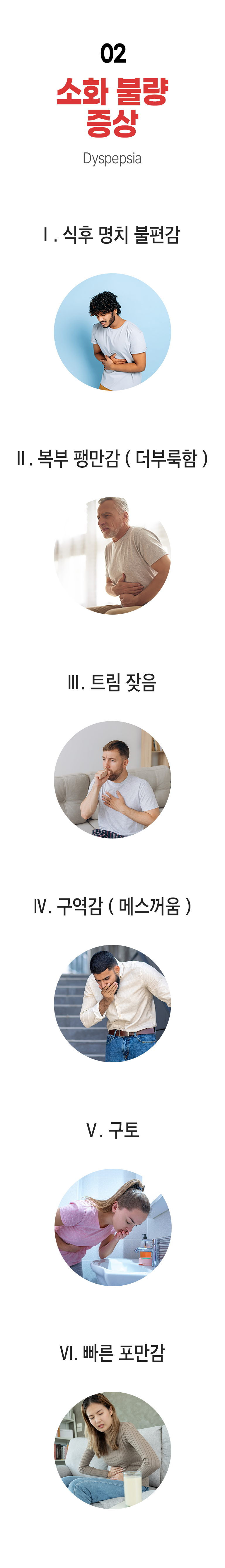 02 소화 불량 증상 ▷ ① 식후 명치 불편감 ② 복부 팽만감(더부룩함) ③ 트림 잦음 ④ 구역감(메스꺼움) ⑤ 구토 ⑥ 빠른 포만감.