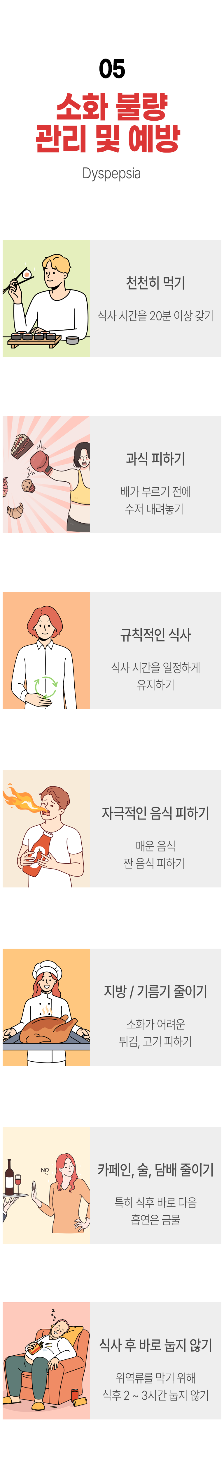 05 소화 불량 관리 및 예방 ▷ 천천히 먹기 - 식사 시간을 20분 이상 갖기. 과식 피하기 - 배가 부르기 전에 수저 내려놓기. 규칙적인 식사 - 식사 시간을 일정하게 유지하기. 자극적인 음식 피하기 - 매운 음식 짠 음식 피하기. 지방/기름기 줄이기 - 소화가 어려운 튀김, 고기 피하기. 카페인, 술, 담배 줄이기 - 특히 식후 바로 다음 흡연은 금물. 식사 후 바로 눕지 않기 - 위 역류를 막기 위해 식후 2~3시간 눕지 않기.