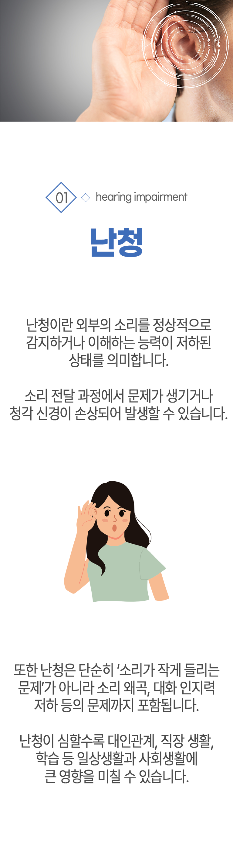 01 난청 ▷ 난청이란 외부의 소리를 정상적으로 감지하거나 이해하는 능력이 저하된 상태를 의미합니다. 소리 전달 과정에서 문제가 생기거나 청각 신경이 손상되어 발생할 수 있습니다. 또한 난청은 단순히 소리가 작게 들리는 문제가 아니라 소리 왜곡, 대화 인지력 저하 등 문제까지 포함됩니다. 난청이 심할수록 대인관계, 직장 생활, 학습 등 일상생활과 사회생활에 큰 영향을 미칠 수 있습니다.