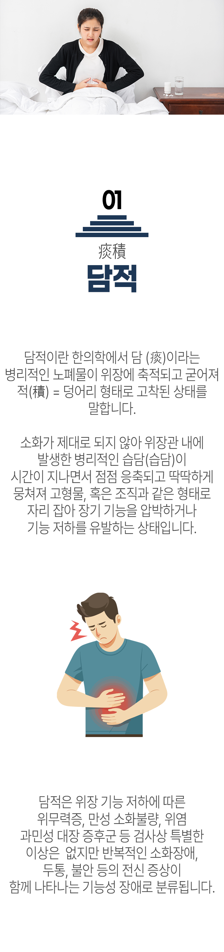 01 담적 ▷ 담적이란 한의학에서 담(痰)이라는 병리적인 노폐물이 위장에 축적되고 굳어져 적(積)  = 덩어리 형태로 고착된 상태를 말합니다. 소화가 제대로 되지 않아 위장관 내에 발생한 병리적인 습담(濕痰)이 시간이 지나면서 점점 응축되고 딱딱하게 뭉쳐져 고형물, 혹은 조직과 같은 형태로 자리 잡아 장기 기능을 압박하거나 기능 저하를 유발하는 상태입니다. 담적은 위장 기능 저하에 따른 위무력증, 만성 소화불량, 위염 과민성 대장 증후군 등 검사상 특별한 이상은 없지만 반복적인 소화장애, 두통, 불안 등의 전신 증상이 함께 나타나는 기능성 장애로 분류됩니다.
