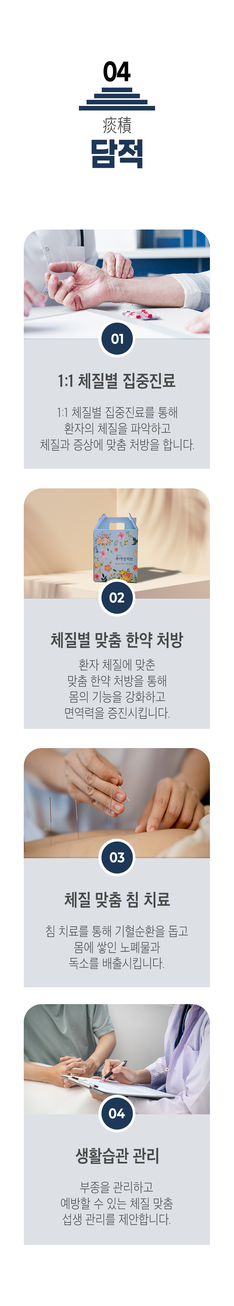 04 담적 치료 ▷ 1. 1:1 체질별 집중진료 - 1:1 체질별 집중진료를 통해 환자의 체질을 파악하고 체질과 증상에 맞춤 처방을 한다. 2. 체질별 맞춤 한약 처방 - 환자 체질에 맞춘 맞춤 한약 처방을 통해 몸의 기능을 강화하고 면역력을 증진시킵니다. 3. 체질 맞춤 침 치료 - 침 치료를 통해 기혈순환을 돕고 몸에 쌓인 노폐물과 독소를 배출시킵니다. 4. 생활습관 관리 - 부종을 관리하고 예방할 수 있는 체질 맞춤 섭생 관리를 제안합니다.
