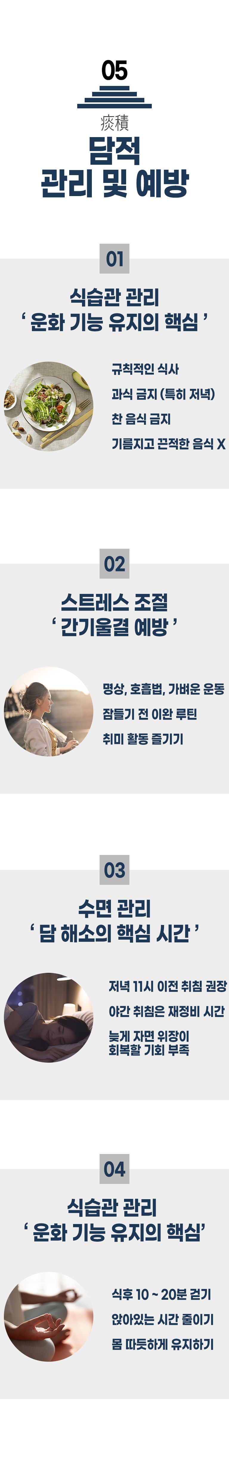 05 담적 관리 및 예방 ▷ 1. 식습관 관리 '운화 기능 유지의 핵심' - 규칙적인 식사, 과식 금지(특히 저녁) 찬 음식 금지, 기름지고 끈적한 음식 X. 2. 스트레스 조절 '간기울결 예방' - 명상, 호흡법, 가벼운 운동, 잠들기 전 이완 루틴, 취미 활동 즐기기. 3. 수면 관리 '담 해소의 핵심 시간' - 저녁 11시 이전 취침 권장, 야간 취침은 재정비 시간, 늦게 자면 위장이 회복할 기회 부족. 4. 식습관 관리 '운화 기능 유지의 핵심' - 식후 10~20분 걷기, 앉아있는 시간 줄이기, 몸 따뜻하게 유지하기.