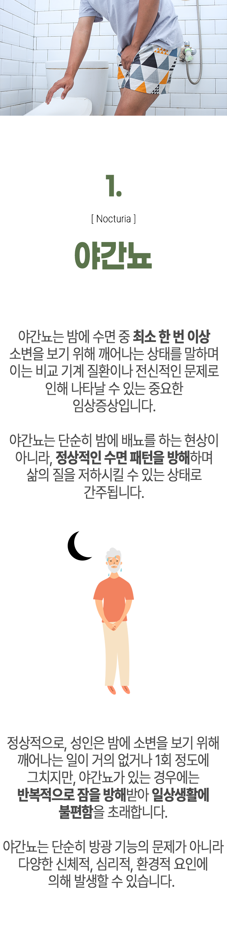 01 야간뇨 ▷ 야간뇨는 밤에 수면 중 최소 한 번 이상 소변을 보기 위해 깨어나는 상태를 말하며 이는 비교 기계 질환이나 전신적인 문제로 인해 나타날 수 있는 중요한 임상증상입니다. 야간뇨는 단순히 밤에 배뇨를 하는 현상이 아니라, 정상적인 수면 패턴을 방해하며 삶의 질을 저하시킬 수 있는 상태로 간주됩니다. 정상적으로, 성인은 밤에 소변을 보기 위해 깨어나는 일이 거의 없거나 1회 정도에 그치지만, 야간뇨가 있는 경우에는 반복적으로 잠을 방해 받아 일상생활에 불편함을 초래합니다. 야간뇨는 단순히 방광 기능의 문제가 아니라 다양한 신체적, 심리적, 환경적 요인에 의해 발생할 수 있습니다.