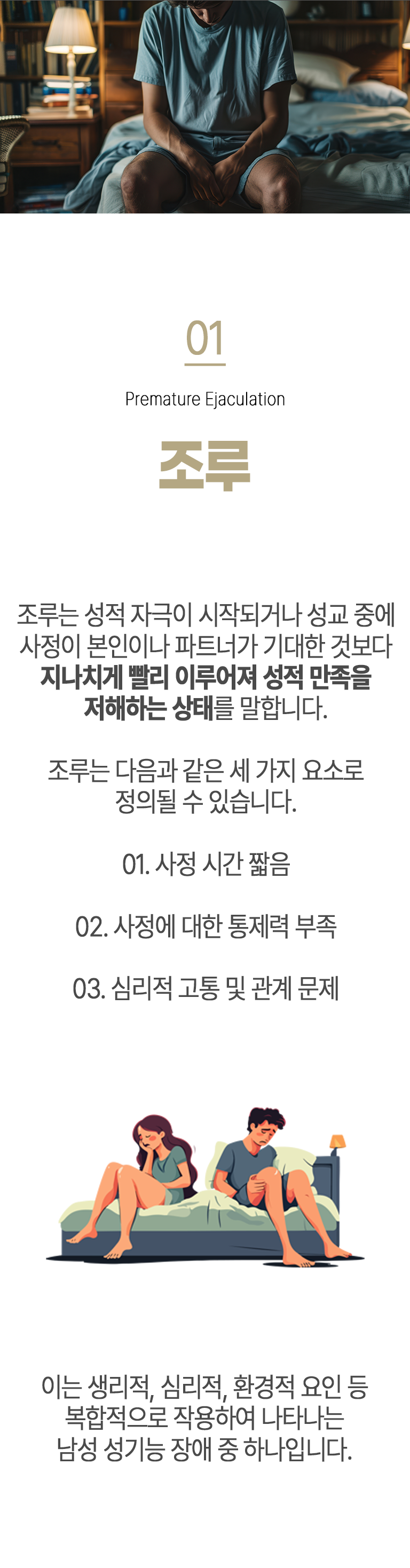 01 조루 ▷ 조루는 성적 자극이 시작되거나 성교 중에 사정이 본인이나 파트너가 기대한 것보다 지나치게 빨리 이루어져 성적 만족을 저해하는 상태를 말합니다. 조루는 다음과 같은 세 가지 요소로 정의될 수 있습니다. ① 사정 시간 짧음 ② 사정에 대한 통제력 부족 ③ 심리적 고통 및 관계 문제. 이는 생리적, 심리적, 환경적 요인 등 복합적으로 작용하여 나타나는 남성 성기능 장애 중 하나입니다.