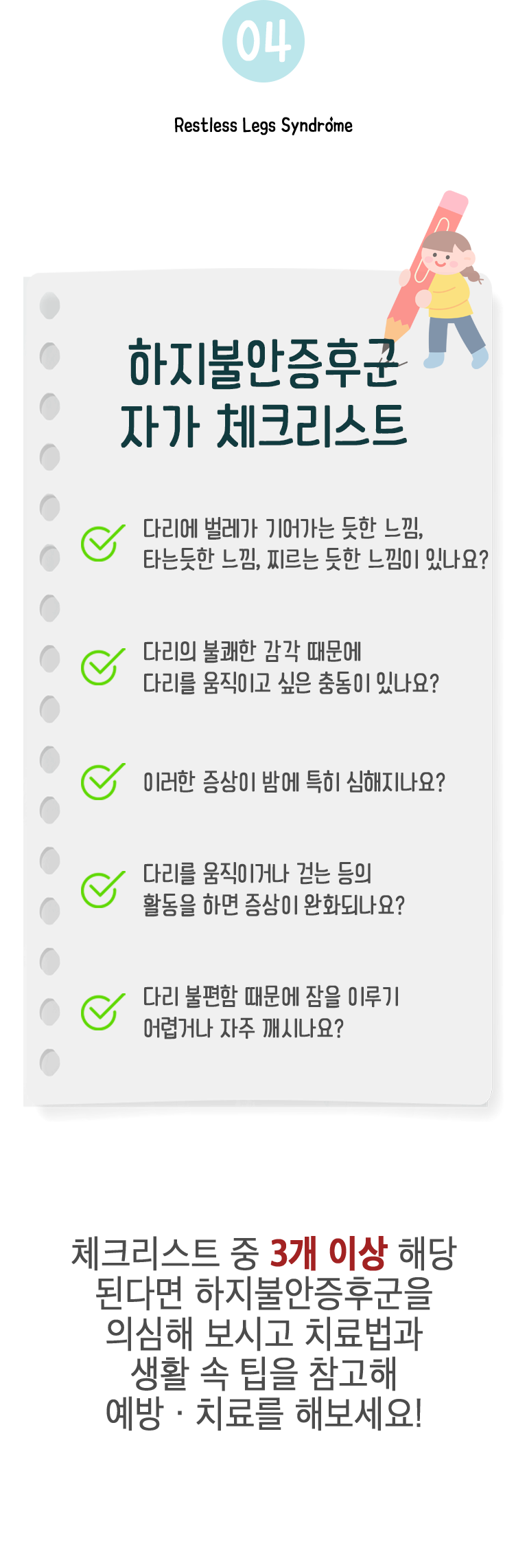 04 하지불안증후군 자가 체크리스트 ▷ □ 다리에 벌레가 기어가는 듯한 느낌, 타는듯한 느낌, 찌르는 듯한 느낌이 있나요? □ 다리의 불쾌한 감각 때문에 다리를 움직이고 싶은 충동이 있나요? □ 이러한 증상이 밤에 특히 심해지나요? □ 다리를 움직이거나 걷는 등의 활동을 하면 증상이 완화되나요? □ 다리 불편함 때문에 잠을 이루기 어렵거나 자주 깨시나요? 체크리스트 중 3개 이상 해당 된다면 하지불안증후군을 의심해 보시고 치료법과 생활 속 팁을 참고해 예방·치료를 해보세요!