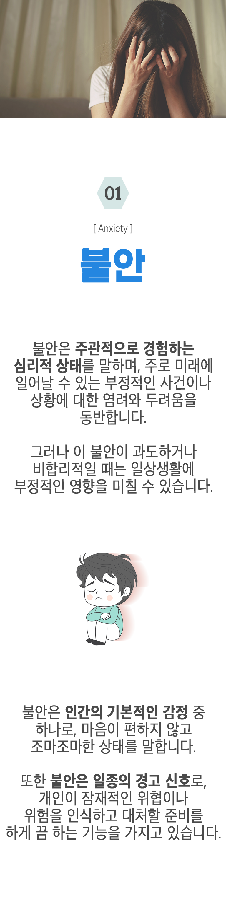 01 불안 ▷ 불안은 주관적으로 경험하는 심리적 상태를 말하며, 주로 미래에 일어날 수 있는 부정적인 사건이나 상황에 대한 염려와 두려움을 동반합니다. 그러나 이 불안이 과도하거나 비합리적일 때는 일상생활에 부정적인 영향을 미칠 수 있습니다. 불안은 인간의 기본적인 감정 중 하나로, 마음이 편하지 않고 조마조마한 상태를 말합니다. 또한 불안은 일종의 경고 신호로, 개인이 잠재적인 위협이나 위험을 인식하고 대처할 준비를 하게 끔 하는 기능을 가지고 있습니다.