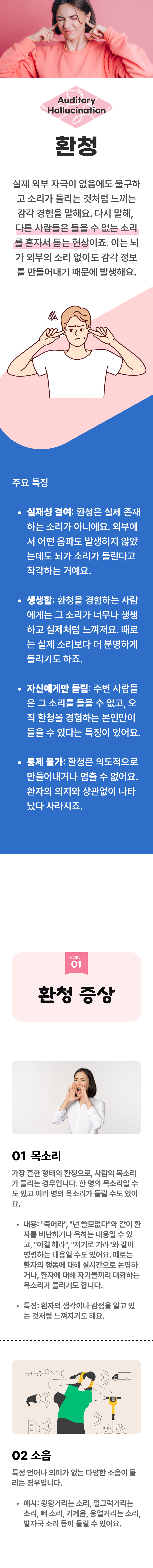 환청 ▷ 실제 외부 자극이 없음에도 불구하고 소리가 들리는 것처럼 느끼는 감각 경험을 말해요. 다시 말해, 다른 사람들은 들을 수 없는 소리는 혼자서 듣는 현상이죠. 이는 뇌가 외부의 소리 없이도 감각 정보를 만들어내기 때문에 발생해요. 주요 특징 ▶ ① 실재성 결여 : 환청은 실제 존재하는 소리가 아니에요. 외부에서 어떤 음파도 발생하지 않았는데도 뇌가 소리가 들린다고 착각하는 거에요. ② 생생함 : 환청을 경험하는 사람에게는 그 소리가 너무나 생생하고 실제처럼 느껴져요. 때로는 실제 소리보다 더 분명하게 들리기도 하죠. ③ 자신에게만 들림 : 주변 사람들은 그 소리를 들을 수 없고, 오직 환청을 경험하는 본인만이 들을 수 있다는 특징이 있어요. ④ 통제 불가 : 환청은 의도적으로 만들어내거나 멈출 수 없어요. 환자의 의지와 상관없이 나타났다 사라지죠. 01 환청 증상 ▷ 1. 목소리 - 가장 흔한 형태의 환청으로, 사람의 목소리가 들리는 경우입니다. 한 명의 목소리일 수도 있고 여러 명의 목소리가 들릴 수도 있어요. 내용 : '죽어라', '넌 쓸모없다'와 같이 환자를 비난하거나 욕하는 내용일 수 있고, '이걸 해라', '저기로 가라'와 같이 명령하는 내용일 수도 있어요. 때로는 환자의 행동에 대해 실시간으로 논평하거나, 환자에 대해 자기들기리 대화하는 목소리가 들리기도 합니다. 특징 : 환자의 생각이나 감정을 알고 있는 것처럼 느껴지기도 해요. 2. 소음 - 특정 언어나 의미가 없는 다양한 소음이 들리는 경우입니다. 예시 : 윙윙거리는 소리, 덜그럭거리는 소리, 삐 소리, 기계음, 웅얼거리는 소리, 발자국 소리 등이 들릴 수 있어요.