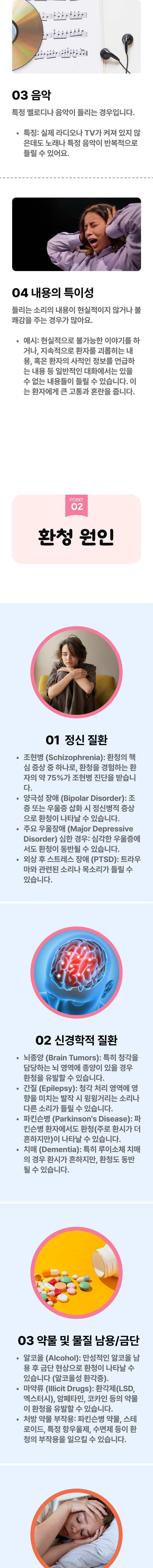 3. 음악 - 특정 멜로디나 음악이 들리는 경우입니다. 특징 : 실제 라디오나 TV가 켜져 있지 않은데도 노래나 특정 음악이 반복적으로 들릴 수 있어요. 4. 내용의 특이성 - 틀리는 소리의 내용이 현실적이지 않거나 불쾌감을 주는 경우가 많아요. 예시  : 현실적으로는 불가능한 이야기를 하거나, 지속적으로 환자를 괴롭히는 내용, 혹은 환자의 사적인 정보를 언급하는 내용 등 일반적인 대화에서는 있을 수 없는 내용들이 들릴 수 있습니다. 이는 환자에게 큰 고통과 혼란을 줍니다. 02 환청 원인 ▷ 1. 정신 질환 - ① 조현병(Schizophrenia) : 환청의 핵심 증상 중 하나로, 환청을 경험하는 환자의 약 75%가 조현병 진단을 받습니다. ② 양극성 장애(Bipolar Disorder) : 조증 또는 우울증 삽화 시 정신병적 증상으로 환청이 나타날 수 있습니다. ③ 주요 우울장애(Major Depressive Disorder) 심한 경우 : 심각한 우울증에서도 환청이 동반될 수 있습니다. ④ 외상 후 스트레스 장애(PTSD) : 트라우마와 관련된 소리나 목소리가 들릴 수 있습니다. 2. 신경학적 질환 - ① 뇌종양(Brain Tumors) : 특히 청각을 담당하는 뇌 영역에 종양이 있을 경우 환청을 유발할 수 있습니다. ② 간질(Epilepsy) :  청각 처리 영역에 영향을 미치는 발작 시 윙윙거리는 소리나 다른 소리가 들릴 수 있습니다. ③ 파킨슨병(Parkinson's Disease) : 파킨슨병 환자에서도 환청(주로 환시가 더 흔하지만)이 나타날 수 있습니다. ④ 치매(Dementia) : 특히 루이소체 치매의 경우 환시가 흔하지만, 환청도 동반 될 수 있습니다. 3. 약물 및 물질 남용/금단 - ① 알코올(Alcohol) : 만성적인 알코올 남용 후 금단 현상으로 환청이 나타날 수 있습니다.(알코올성 환각증).② 마약류(Illicit Drugs) : 환각제(LSD, 엑스터시), 암페타민, 코카인 등의 약물이 환청을 유발할 수 있습니다. ③ 처방 약물 부작용 : 파킨슨병 약물, 스테로이드, 특정 항우울제, 수면제 등이 환청의 부작용을 일으킬 수 잇습니다.