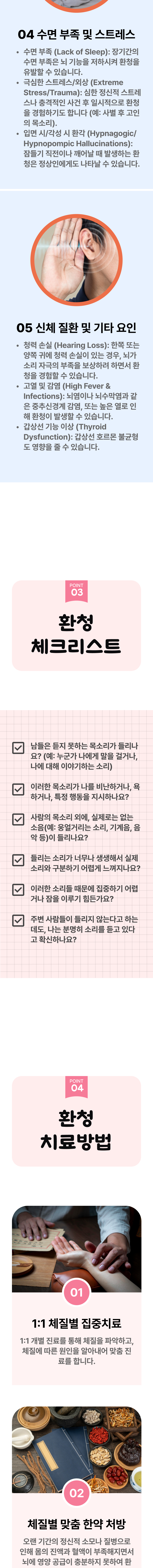 4. 수면 부족 및 스트레스 - ① 수면 부족(Lack of Sleep) : 장기간의 수면 부족은 뇌 기능을 저하시켜 환청을 유발할 수 있습니다. ② 극심한 스트레스/외상(Extreme Stres/Trauma) : 심한 정신적 스트레스나 충격적인 사건 후 일시적으로 환청을 경험하기도 합니다.(예 : 사별 후 고인의 목소리). ③ 입면 시/각성 시 환각(Hypnagogic/Hypnopompic Hallucinations) : 잠들기 직전이나 깨어날 때 발생하는 환청은 정상인에게도 나타날 수 있습니다. 5. 신체 질환 및 기타 요인 - ① 청력 손실(Hearing Loss) : 한쪽 또는 양쪽 귀에 청력 손실이 있는 경우, 뇌가 소리 자극의 부족을 보상하려 하면서 환청을 경험할 수 있습니다. ② 고열 및 감염(High Fever & Infections) : 뇌염이나 뇌수막염과 같은 중추신경계 감염, 또는 높은 열로 인해 환청이 발생할 수 있습니다. ③ 갑상선 기능 이상(Thyroid Dysfunction) : 갑상선 호르몬 불균형도 영향을 줄 수 있습니다. 03 환청 체크리스트 ▷ □ 남들은 듣지 못하는 목소리가 들리나요?(예 : 누군가 나에게 말을 걸거나, 나에 대해 이야기하는 소리) □ 이러한 목소리가 나를 비난하거나, 욕하거나, 특정 행동을 지시하나요? □ 사람의 목소리 외에, 실제로는 없는 소음(예 : 웅얼거리는 소리, 기계음, 음악 등)이 들리나요? □ 들리는 소리가 너무나 생생해서 실제 소리와 구분하기 어렵게 느껴지나요? □ 이러한 소리들 때문에 집중하기 어렵거나 잠을 이루기 힘든가요? □ 주변 사람들이 들리지 않는다고 하는데도, 나는 분명히 소리를 듣고 있다고 확신하나요? 04 환청 치료방법 ▷ 1. 1:1 체질별 집중진료 - 1:1 개별 진료를 통해 체질을 파악하고, 체질에 따른 원인을 알아내어 맞춤 진료를 합니다. 2. 체질별 맞춤 한약 처방 - 오랜 기간의 정신적 소모나 질병으로 인해 몸의 진액과 혈액이 부족해지면서 뇌에 영양 공급이 충분하지 못하여 환청이 발생한다고 보기도 합니다.