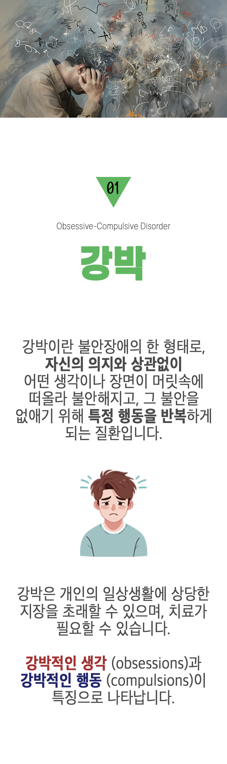 01 강박 ▷ 강박이란 불안장애의 한 형태로, 자신의 의지와 상관없이 어떤 생각이나 장면이 머릿속에 떠올라 불안해지고, 그 불안을 없애기 위해 특정 행동을 반복하게 되는 질환입니다. 강박은 개인의 일상생활에 상당한 지장을 초래할 수 있으며, 치료가 필요할 수 있습니다. 강박적인 생각(obsessions)과 강박적인 행동(compulsions)이 특징으로 나타납니다.