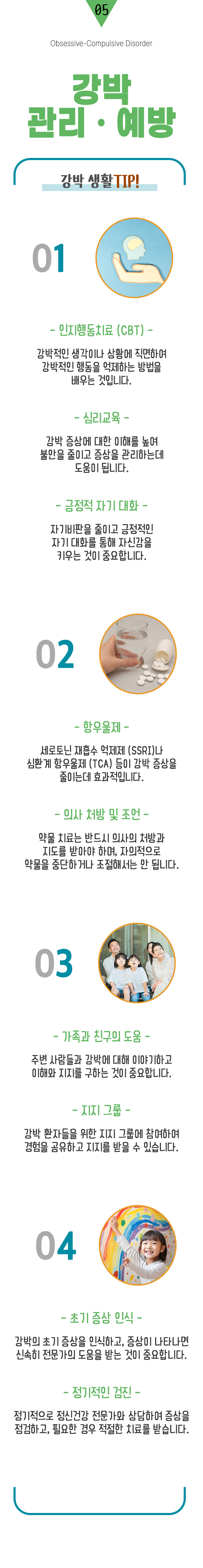 05 강박 관리·예방 ▷ 강박 생활 TIP! 1. 인지행동치료(CBT) : 강박적인 생각이나 상황에 직면하여 강박적인 행동을 억제하는 방법을 배우는 것입니다. 심리교육 : 강박 증상에 대한 이해를 높여 불안을 줄이고 증상을 관리하는데 도움이 됩니다. 긍정적 자기 대화 - 자기비판을 줄이고 긍정적인 자기 대화를 통해 자신감을 키우는 것이 중요합니다. 2. 항우울제 : 세로토닌 재흡수 억제제(SSRI)나 심환계 항우울제(TCA) 등이 강박 증상을 줄이는데 효과적입니다. 의사 처방 및 조언 : 약물 치료는 반드시 의사의 처방과 지도를 받아야 하며, 자의적으로 약물을 중단하거나 조절해서는 안됩니다. 3. 가족과 친구의 도움 : 주변 사람들과 강박에 대해 이야기하고 이해와 지지를 구하는 것이 중요합니다. 지지 그룹 : 강박 환자들을 위한 지지 그룹에 참여하여 경험을 공유하고 지지를 받을 수 있습니다. 4. 초기 증상 인식 : 강박의 초기 증상을 인식하고, 증상이 나타나면 신속히 전문가의 도움을 받는 것이 중요합니다. 정기적인 검진 : 정기적으로 정신건강 전문가와 상담하여 증상을 점검하고, 필요한 경우 적절한 치료를 받습니다.