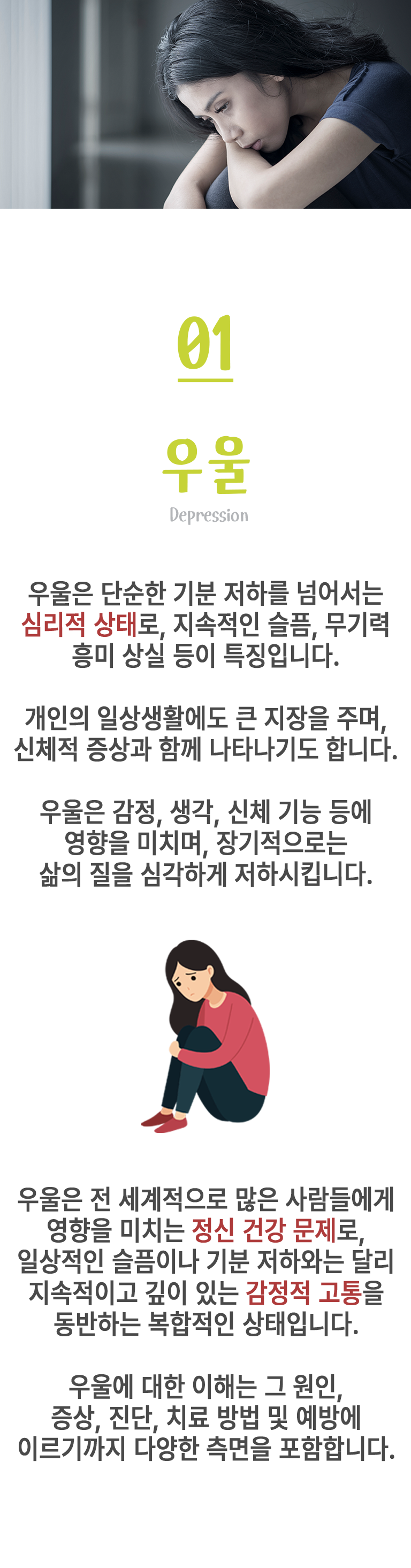 01 우울 ▷ 우울은 단순한 기분 저하를 넘어서는 심리적 상태로, 지속적인 슬픔, 무기력 흥미 상실 등이 특징입니다. 개인의 일상생활에도 큰 지장을 주며, 신체적 증상과 함께 나타나기도 합니다. 우울은 감정, 생각, 신체 기능 등에 영향을 미치며, 장기적으로는 삶의 질을 심각하게 저하시킵니다. 우울은 전 세계적으로 많은 사람들에게 영향을 미치는 정신 건강 문제로, 일상적인 슬픔이나 기분 저하와는 달리 지속적이고 깊이 있는 감정적 고통을 동반하는 복합적인 상태입니다. 우울에 대한 이해는 그 원인, 증상, 진단, 치료 방법 및 예방에 이르기까지 다양한 측면을 포함합니다.