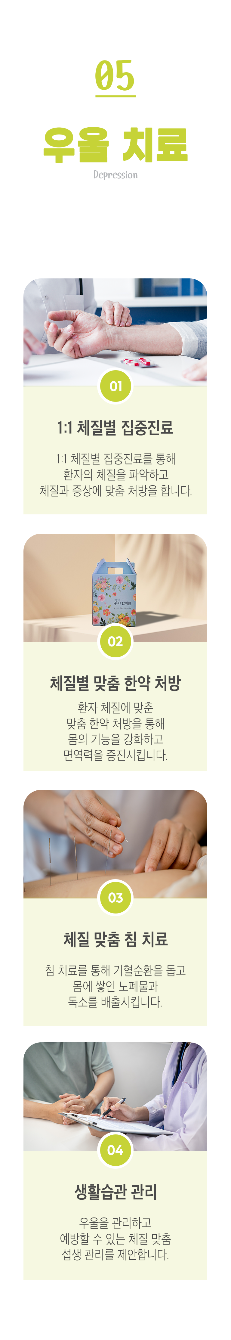 05 우울 치료 ▷ 1. 1:1 체질별 집중진료 - 1:1 체질별 집중진료를 통해 환자의 체질을 파악하고 체질과 증상에 맞춤 처방을 합니다. 2. 체질별 맞춤 한약 처방 - 환자 체질에 맞춘 맞춤 한약 처방을 통해 몸의 기능을 강화하고 면역력을 증진시킵니다. 3. 체질 맞춤 침 치료 - 침 치료를 통해 기혈순환을 돕고 몸에 쌓인 노폐물과 독소를 배출시킵니다. 4. 생활습관 관리 - 우울을 관리하고 예방할 수 있는 체질 맞춤 섭생 관리를 제안합니다. 