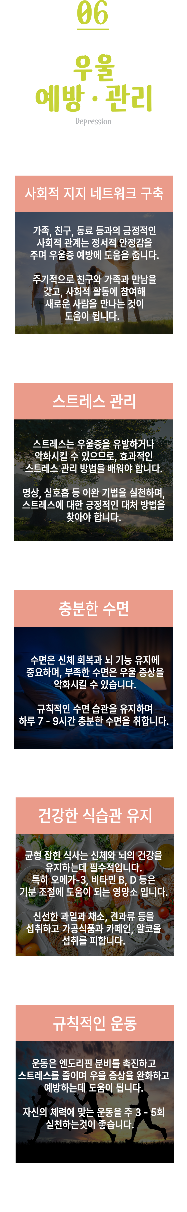 06 우울 예방·관리 ▷ 사화적 지지 네트워크 구축 - 가족, 친구, 동료 등과의 긍정적인 사회적 관계는 정서적 안정감을 주며 우울증 예방에 도움을 줍니다. 주기적으로 친구와 가족과 만남을 갖고, 사회적 활동에 참여해 새로운 사람을 만나는 것이 도움이 됩니다. 스트레스 관리 - 스트레스는 우울증을 유발하거나 악화시킬 수 있으므로, 효과적인 스트레스 관리 방법을 배워야 합니다. 명상, 심호흡 등 이완 기법을 실천하며, 스트레스에 대한 긍정적인 대처 방법을 찾아야합니다. 충분한 수면 - 수면은 신체 회복과 뇌 기능 유지에 중요하며, 부족한 수면은 우울 증상을 악화시킬 수 있습니다. 규칙적인 수면 습관을 유지하며 하루 7-9시간 충분한 수면을 취합니다. 건강한 식십관 유지 - 균형 잡힌 식사는 신체와 뇌의 건강을 유지하는데 필수적입니다. 특히 오메가-3, 비타민 B, D 등은 기분 조절에 도움이 되는 영양소입니다. 신선한 과일과 채소, 견과류 등을 섭취하고 가공식품과 카페인, 알코올 섭취를 피합니다. 규칙적인 운동 - 운동은 엔도리핀 분비를 촉진하고 스트레스를 줄이며 우울 증상을 완화하고 예방하는데 도움이 됩니다. 자신의 체력에 맞는 운동을 주 3-5회 실천하는 것이 좋습니다.