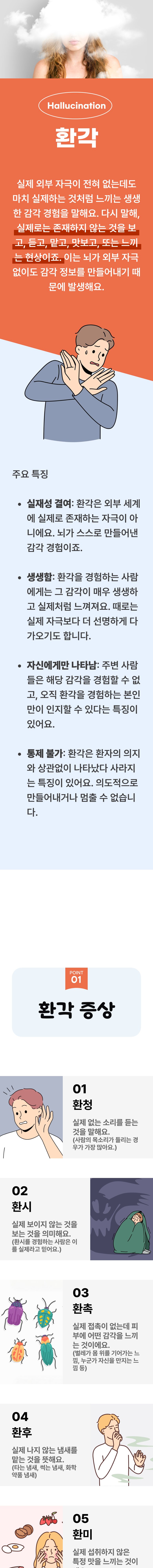 환각 ▷ 실제 외부 자극이 전혀 없는데도 마치 실제하는 것처럼 느끼는 생생한 감각 경험을 말해요. 다시 말해, 실제로는 존재하지 않는 것을 보고, 듣고, 맡고, 맛보고, 또는 느끼는 현상이죠. 이는 뇌가 외부 자극 없이도 감각 정보를 만들어내기 때문에 발생해요. 주요 특징 ▶ 실재성 결여 : 환각은 외부 세계에 실제로 존재하는 자극이 아니에요. 뇌가 스스로 만들어낸 감각 경험이죠. 생생함 : 환각을 경험하는 사람에게는 그 감각이 매우 생생하고 실제처럼 느껴져요. 때로는 실제 자극보다 더 선명하게 다가오기도 합니다. 자신에게만 나타남 : 주변 사람들은 해당 감각을 경험할 수 없고, 오직 환각을 경험하는 본인만이 인지할 수 있다는 특징이 있어요. 통제 불가 : 환각은 환자의 의지와 상관없이 나타났다 사라지는 특징이 있어요. 의도적으로 만들어내거나 멈출 수 없습니다. 01 환각 증상 ▷ 1. 환청 - 실제 없는 소리를 듣는 것을 말해요(사람의 목소리가 들리는 경우가 가장 많아요.) 2. 환시 - 실제 보이지 않는 것을 보는 것을 의미해요.(환시를 경험하는 사람은 이를 실제라고 믿어요.) 3. 환촉 - 실제 접촉이 없는데 피부에 어떤 감각을 느끼는 것이에요.(벌레가 몸 위를 기어가는 느낌, 누군가 자신을 만지는 느낌 등) 4. 환후 - 실제 나지 않는 냄새를 맡는 것을 뜻해요.(타는 냄새, 썩는 냄새, 화학약품 냄새) 5. 환미 - 실제 섭취하지 않은 특정 맛을 느끼는 것이에요.(불쾌하거나 금속성의 맛을 느끼는 경우가 많습니다.)