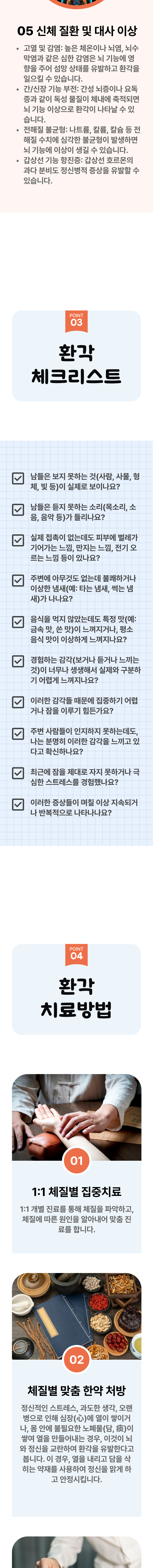 5. 신체 질환 및 대사 이상 - ① 고열 및 감염 : 높은 체온이나 뇌염, 뇌수막염과 같은 심한 감염은 뇌 기능에 영향을 주어 섬망 상태를 유발하고 환각을 일으킬 수 있습니다. ② 간/신장 기능 부전 : 간성 뇌증이나 요독증과 같은 독성 물질이 체내에 축적되면 뇌 기능 이상으로 환각이 나타날 수 있습니다. ③ 전해질 불균형 : 나트륨, 칼륨, 칼슘 등 전해질 수치에 심각한 불균형이 발생하면 뇌 기능에 이상이 생길 수 있습니다. ④ 갑상선 기능 항진증 : 갑상선 호르몬의 과다 분비도 정신병적 증상을 유발할 수 있습니다. 03 환각 체크리스트 ▷ □ 남들은 보지 못하는 것(사람, 사물, 형체, 및 등)이 실제로 보이나요? □ 남들은 듣지 못하는 소리(목소리, 소음, 음악 등)가 들리나요? □ 실제 접촉이 없는데도 피부에 벌레가 기어가는 느낌, 만지는 느낌, 전기 오르는 느낌 등이 있나요? □ 주변에 아무것도 없는데 불쾌하거나 이상한 냄새(예: 타는 냄새, 썩는 냄새)가 나나요? □ 음식을 먹지 않았는데도 특정 맛(예: 금속 맛, 쓴 맛)이 느껴지거나, 평소 음식 맛이 이상하게 느껴지나요? □ 경험하는 감각(보거나 듣거나 느끼는 것)이 너무나 생생해서 실제와 구분하기 어렵게 느껴지나요? □ 이러한 감각들 때문에 집중하기 어렵거나 잠을 이루기 힘든가요? □ 주변 사람들이 인지하지 못하는데도, 나는 분명히 이러한 감각을 느끼고 있다고 확신하나요? □ 최근에 잠을 제대로 자지 못하거나 극심한 스트레스를 경험했나요? □ 이러한 증상들이 며칠 이상 지속되거나 반복적으로 나타나나요? 04 환각 치료방법 ▷ 1. 1:1 체질별 집중진료 - 1:1 개별진료를 통해 체질을 파악하고, 체질에 따른 원인을 알아내어 맞춤 진료를 합니다. 2. 체질별 맞춤 한약 처방- 정신적인 스트레스, 과도한 생각, 오랜 병으로 인해 심장에 열이 쌓이거나, 몸 안에 불필요한 노폐물이 쌓여 열을 만들어내는 경우, 이것이 뇌와 정신을 교란하여 환각을 유발한다고 봅니다. 이 경우, 열을 내리고 담을 삭히는 약재를 사용ㅎ아여 정신을 맑게 하고 안정시킵니다.