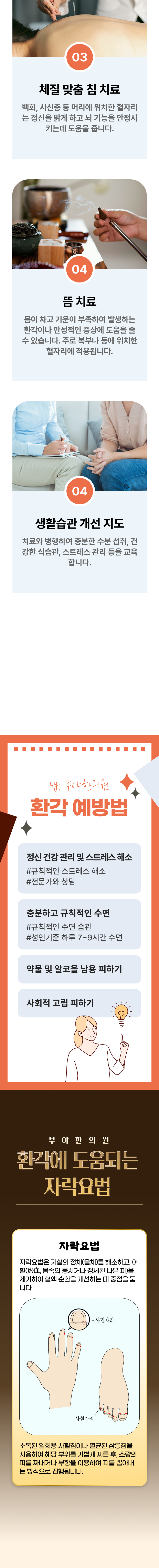 3. 체질 맞춤 침치료 - 백회, 사신총 등 머리에 위치한 혈자리는 정신을 맑게 하고 뇌 기능을 안정시키는데 도움을 줍니다. 4. 뜸 치료 - 몸이 차고 기운이 부족하여 발생하는 환각이나 만성적인 증상에 도움을 줄 수 있습니다. 주로 복부나 등에 위치한 혈자리에 적용됩니다. 4. 생활습관 개선 지도 - 치료와 병행하여 충분한 수분 섭취, 건강한 식습관, 스트레스 관리 등을 교육합니다. 환각 예방법 ▶ 정신 건강관리 및 스트레스 해소 - 규칙적인 스트레스 해소, 전문가와 상담. 충분하고 규칙적인 수면 - 규칙적인 수면 습관, 성인기준 하루 7~9시간 수면. 약물 및 알코올 남용 피하기. 사회적 고립 피하기. 부야한의원 환각에 도움되는 자락요법 ▶ 자락요법 - 자락요법은 기혈의 정체(울체)를 해소하고, 어혈(몸속의 뭉치거나 정체된 나쁜 피)을 제거하여 혈액 순환을 개선하는 데 중점을 둡니다. 소독된 일회용 사혈침이나 멸균된 사릉침을 사용하여 해당 부위를 가볍게 찌른 후, 소량의 피를 짜내거나 부항을 이용하여 피를 뽑아내는 방식으로 진행됩니다.
