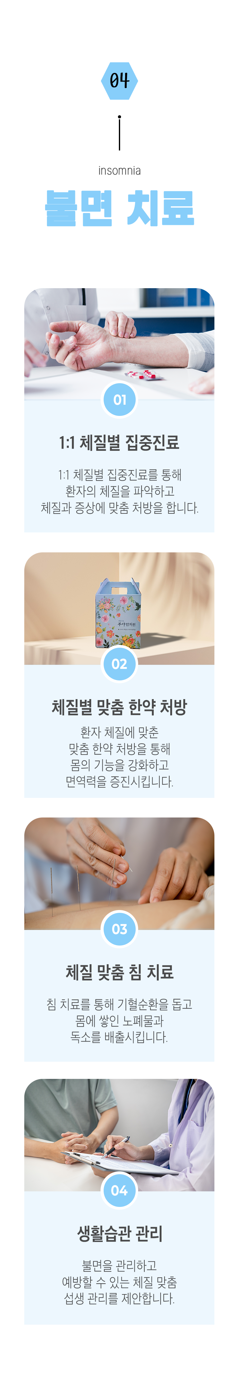 04 불면 치료 ▷ 1. 1:1 체질별 집중진료 - 1:1 체질별 집중진료를 통해 환자의 체질을 파악하고 체질과 증상에 맞춤 처방을 합니다. 2. 체질별 맞춤 한약 처방 - 환자 체질에 맞춘 맞춤 한약 처방을 통해 몸의 기능을 강화하고 면역력을 증진시킵니다. 3. 체질 맞춤 침 치료 - 침 치료를 통해 기혈순환을 돕고 몸에 쌓인 노폐물과 독소를 배출시킵니다. 4. 생활습관 관리 - 불면을 관리하고 예방할 수 있는 체질 맞춤 섭생 관리를 제안합니다.