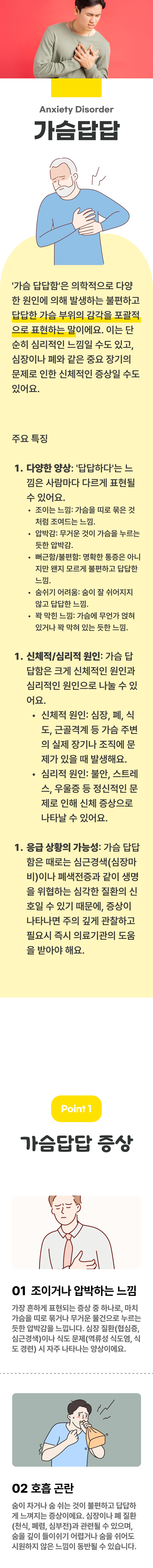 가슴답답 ▷ 가슴 답답함은 의학적으로 다양한 원인에 의해 발생하는 불편하고 답답한 가슴 부위의 감각을 포괄적으로 표현하는 말이에요. 이는 단순히 심리적인 느낌일 수도 있고, 심장이나 폐와 같은 중요 장기의 문제로 인한 신체적인 증상일 수도 있어요. 주요 특징 ▶ 1. 다양한 양상 : 답답하다는 느낌은 사람마다 다르게 표현될 수 있어요. 조이는 느낌 : 가슴을 띠로 묶은 것처럼 조여드는 느낌. 압박감 : 무거운 것이 가슴을 누르는 듯한 압박감. 뻐근함/불편함 : 명확한 통증은 아니지만 왠지 모르게 불편하고 답답한 느낌. 숨쉬기 어려움 : 숨이 잘 쉬어지지 않고 답답한 느낌. 꽉 막힌 느낌 : 가슴에 무언가 얹혀 있거나 꽉 막혀 있는 듯한 느낌. 2. 신체적/심리적 원인 : 가슴 답답함은 크게 신체적인 원인과 심리적인 원인으로 나눌 수 있어요. 신체적인 원인 : 심장, 폐, 식도, 근골격계 등 가슴 주변의 실제 장기나 조직에 문제가 있을 때 발생해요. 심리적 원인 : 불안, 스트레스, 우울증 등 정신적인 문제로 인해 신체 증상으로 나타날 수 있어요. 3. 응급 상황의 가능성 : 가슴 답답함은 때로는 심근경색(심장마비)이나 폐색전증과 같이 생명을 위협하는 심각한 질환의 신호일 수 있기 때문에, 증상이 나타나면 주의 깊게 관찰하고 필요시 즉시 의료기관의 도움을 받아야 해요. 01 가슴답답 증상 ▷ 1. 조이거나 압박하는 느낌 - 가장 흔하게 표현되는 증상 중 하나로, 마치 가슴을 띠로 묶거나 무거운 물건으로 누르는 듯한 압박감을 늒낍니다. 심장 질환(ㅅ협심증, 심근경색)이나 식도 문제(역류성 식도염, 식도 경련) 시 자주 나타나는 양상이에요. 2. 호흡 곤란 - 숨이 차거나 숨 귀는 것이 불편하고 답답하게 느껴지는 증상이에요. 심장이나 폐 질환(천식, 폐렴, 심부전)과 관련될 수 있으며, 숨을 깊이 들이쉬기 어렵거나 숨을 쉬어도 시원하지 않은 느낌이 동반될 수 있습니다.