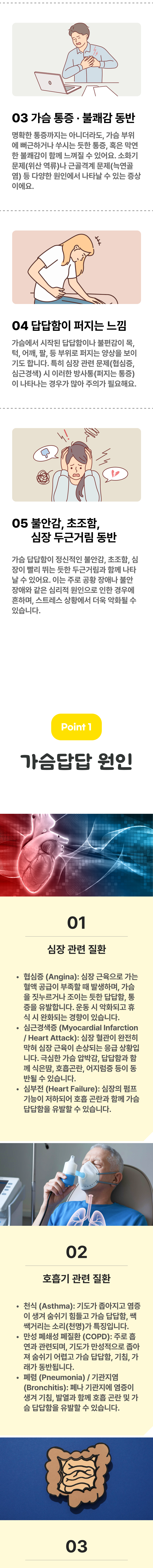 3. 가슴 통증·불쾌감 동반 - 명확한 통증까지는 아니더라도, 가슴 부위에 뻐근하거나 쑤시는 듯한 통증, 혹은 막연한 불쾌감이 함께 느껴질 수 있어요. 소화기 문제(위산 역류)나 근골격계 문제(늑연골염) 등 다양한 원인에서 나타날 수 있는 증상이에요. 4. 답답함이 퍼지는 느낌 - 가슴에서 시작된 답답함이나 불편감이 목, 턱, 어깨, 팔, 등 부위로 퍼지는 양상을 보이기도 합니다. 특히 심장 관련 문제(협심증, 심근경색) 시 이러한 방사통(퍼지는 통증)이 나타나는 경우가 많아 주의가 필요해요. 5. 불안감, 초조함, 심장 두근거림 동반 - 가슴 답답함이 정신적인 불안감, 초조함, 심장이 빨리 뛰는 듯한 두근거림과 함께 나타날 수 있어요. 이는 주로 공황 장애나 불안 장애와 같은 심리적 원인으로 인한 경우에 흔하며, 스트레스 상황에서 더욱 악화될 수 있습니다. 02 가슴답답 원인 ▷ 1. 심장 관련 질환 - ① 협심증(Angina) : 심장 근육으로 가는 혈액 공급이 부족할 때 발생하며, 가슴을 짓누르거나 조이는 듯한 답답함, 통증을 유발합니다. 운동 시 악화되고 휴식 시 완화되는 경향이 있습니다. ② 심근경색증(Myocardial Infarction / Heart Attack) : 심장 혈관이 완전히 막혀 심장 근육이 손상되는 응급 상황입니다. 극심한 가슴 압박감, 답답함과 함께 식은땀, 호흡곤란, 어지럼증 등이 동반될 수 있습니다. ③ 심부전(Heart Failure) : 심장의 펌프기능이 저하되어 호흡 곤란과 함께 가슴 답답함을 유발할 수 있습니다. 2. 호흡기 관련 질환 - ① 천식(Asthma) : 기도가 좁아지고 염증이 생겨 숨쉬기 힘들고 가슴 답답함, 쌕쌕거리는 소리(천명)가 특징입니다. ② 만성 폐쇄성 폐질환(COPD) : 주로 흡연과 관련되며, 기도가 만성적으로 좁아져 숨쉬기 어렵고 가슴 답답함, 기침, 가래가 동반됩니다. ③ 폐렴(Pneumonia) / 기관지염(Bronchitis) : 폐나 기관지에 염증이 생겨 기침, 발열과 함께 호흡 곤란 및 가슴 답답함을 유발할 수 있습니다.
