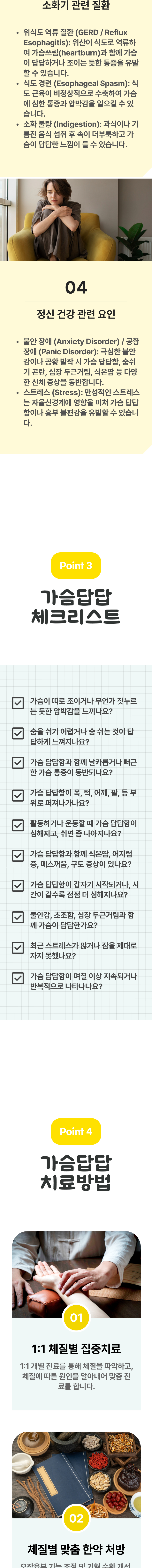 3. 소화기 관련 질환 - ① 위식도 역류 질환(GERD / Reflux Esophagitis) : 위산이 식도로 역류하여 가슴쓰림(heartburn)과 함께 가슴이 답답하거나 조이는 듯한 통증을 유발할 수 있습니다. ② 식도 경련(Esophageal Spasm) : 식도 근육이 비정상적으로 수축하여 가슴에 심한 통증과 압박감을 일으킬 수 있습니다. ③ 소화 불량(Indigestiion) : 과식이나 기름진 음식 섭취 후 속이 더부룩하고 가슴이 답답한 느낌이 들 수 있습니다. 4. 정신 건강 관련 요인 - ① 불안 장애(Anxiety Disorder) / 공황장(Panic Disorder) : 극심한 불안감이나 공황 발작 시 가슴 답답함, 숨쉬기 곤란, 심장 두근거림, 식은땀 등 다양한 신체 증상을 동반합니다. ② 스트레스(Stress) : 만성적인 스트레스는 자율신경계에 영향을 미쳐 가슴 답답함이나 흉부 불편감을 유발할 수 있습니다. 03 가슴답답 체크리스트 ▷ □ 가슴이 띠로 조이거나 무언가 짓누르는 듯한 압박감을 느끼나요? □ 숨을 쉬기 어렵거나 숨 쉬는 것이 답답하게 느껴지나요? □ 가슴 답답함과 함께 날카롭거나 뻐근한 가슴 통증이 동반되나요? □ 가슴 답답함이 목, 턱, 어깨, 팔, 등 부위로 퍼져나가나요? □ 활동하거나 운동할 때 가슴 답답함이 심해지고, 쉬면 좀 나아지나요? □ 가슴 답답함과 함께 식은땀, 어지럼증, 메스꺼움, 구토 증상이 있나요? □ 가슴 답답함이 갑자기 시작되거나, 시간이 갈수록 점점 더 심해지나요? □ 부안감, 초조함, 심장 두근거림과 함께 가슴이 답답한가요? □ 최근 스트레스가 많거나 잠을 제대로 자지 못했나요? □ 가슴 답답함이 며칠 이상 지속되거나 반복적으로 나타나나요? 04 가슴답답 치료방법 ▷ 1. 1:1 체질별 집중치료 - 1:1 개별 진료를 통해 체질을 파악하고, 체질에 따른 원인을 알아내어 맞춤 진료를 합니다. 2. 체질별 맞춤 한약 처방 -