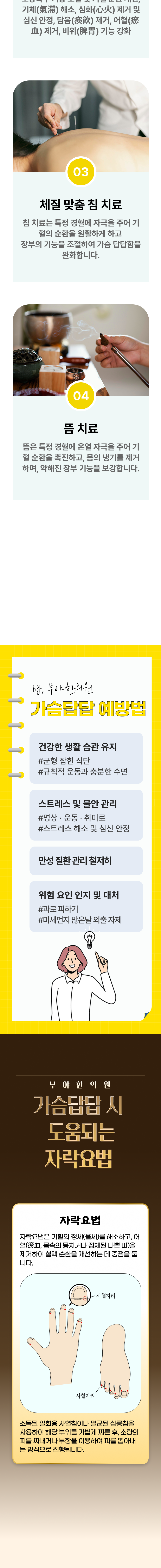 오장육부 기능 조절 및 기혈 순환 개선, 기체 해소, 심화 제거 및 심신 안정, 담음 제거, 어혈 제거ㅓ, 비위 기능 강화. 3. 체질 맞춤 침 치료 - 침 치료는 특정 경혈에 자극을 주어 기혈의 순환을 원활하게 하고 장부의 기능을 조절하여 가슴 답답함을 완화합니다. 4. 뜸 치료 - 뜸은 특정 경혈에 온열 자극을 주어 기혈 순환을 촉진하고, 몸의 냉기를 제거하며, 약해진 장부 기능을 보강합니다. 가슴답답 예방법 ▶ 건강한 생활 습관 유지 - 균형 잡힌 식단, 규칙적 운동과 충분한 수면. 스트레스 및 불안 관리 - 명상, 운동, 취미롤, 스트레스 해소 및 심신 안정. 만성 질환 관리 철저히. 위험 요인 인지 및 대처 - 과로 피하기, 미세먼지 많은 날 외출 자제. 부야한의원 가슴답답 시 도움되는 자락요법 ▶  자락요법 - 자락요법은 기혈의 정체(울체)를 해소하고, 어혈(몸속의 뭉치거나 정체된 나쁜 피)을 제거하여 혈액 순환을 개선하는 데 중점을 둡니다. 소독된 일회용 사혈침이나 멸균된 삼릉침을 사용하여 해당 부위를 가볍게 찌른 후, 소량의 피를 짜내거나 부항을 이용하여 피를 뽑아내는 방식으로 진행됩니다.