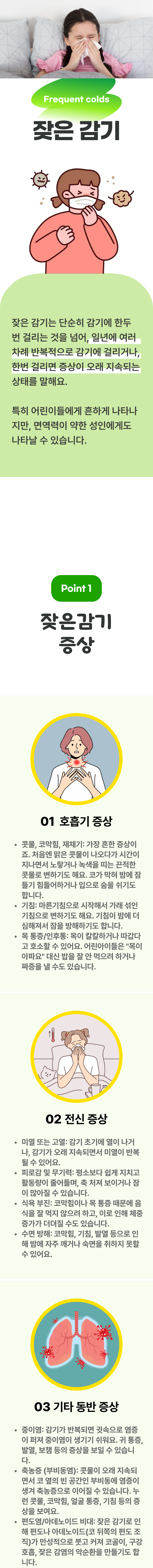 잦은 감기 ▷ 잦은 감기는 단순히 감기에 한두번 걸리는 것을 넘어, 일년에 여러 차례 반복적으로 감기에 걸리거나, 한번 걸리면 증상이 오래 지속되는 상태를 말해요. 특히 어린이들에게 흔하게 나타나지만, 면역력이 약한 성인에게도 나타날 수 있습니다. 01 잦은감기 증상 ▷ 1. 호흡기 증상 - 콧물, 코막힘, 재채기 : 가장 흔한 증상이죠. 처음엔 맑은 콧물이 나오다가 시간이 자나면서 노랗거나 녹색을 띠는 끈적한 콧물로 변하기도 해요. 코가 막혀 밤에 잠들기 힘들어하거나 입으로 숨을 쉬기도 합니다. 기침 : 마른기침으로 시작해서 가래 섞인 기침으로 변하기도 해요. 기침이 밤에 더 심해져서 잠을 방해하기도 합니다. 목 통증/인후통 : 목이 칼칼하거나 따갑다고 호소할 수 있어요. 어린아이들은 '목이 아파요' 대신 밥을 잘 안먹으려 하거나 짜증을 낼 수도 있습니다. 2. 전신 증상 - 미열 또는 고열 : 감기 초기에 열이 나거나, 감기가 오래 지속되면서 미열이 반복 될 수 있어요. 피로감 및 무기력 : 평소보다 쉽게 지치고 활동량이 줄어들며, 축 처져 보이거나 잠이 많아질 수 있습니다. 식욕 부진 : 코막힘이나 목 통증 때문에 음식을 잘 먹지 않으려고 하고, 이로 인해 체중 증가가 더뎌질 수도 있습니다. 수면 방해 : 코막힘, 기침, 발열 등으로 인해 밤에 자주 깨거나 숙면을 취하지 못할 수 있어요. 3. 기타 동반 증상 - 중이염 : 감기가 반복되면 귓속으로 염증이 퍼져 중이염이 생기기 쉬워요. 귀 통증, 발열, 보챔 등의 증상을 보일 수 있습니다. 축농증(부비동염) : 콧물이 오래 지속되면서 코 옆의 빈 공간인 부비동에 염증이 생겨 축농증으로 이어질 수 있습니다. 누런 콧물, 코막힘, 얼굴 통증, 기침 등의 증상을 보여요. 편도염/아데노이드 비대 : 잦은 감기로 인해 편도나 아데노이드(코 뒤쪽의 편도 조긱)가 만성적으로 붓고 커져 코골이, 구강 호흡, 잦은 감염의 악순환을 만들기도 합니다.