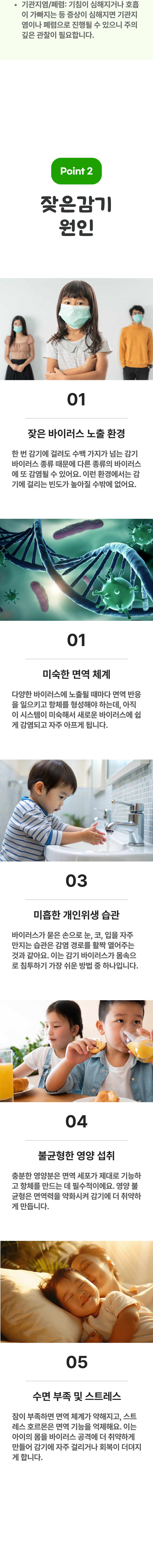 기관지염/폐렴 : 기침이 심해지거나 호흡이 가빠지는 등 증상이 심해지면 기관지염이나 폐렴으로 진행될 수 있으니 주의 깊은 관찰이 필요합니다. 02 잦은감기 원인 ▷ 1. 잦은 바이러스 노출 환경 - 한 번 감기에 걸려도 수백 가지가 넘는 감기 바이러스 종류 때문에 다른 종류의 바이러스에 또 감염될 수 있어요. 이런 환경에서는 감기에 걸리는 빈도가 높아질 수 밖에 없어요. 2. 미숙한 면역 체계 - 다양한 바이러스에 노출될 때마다 면역 반응을 일으키고 항체를 형성해야 하는데, 아직 이 시스템이 미숙해서 새로운 바이러스에 쉽게 감연되고 자주 아프게 됩니다. 3. 미흡한 개인위생 습관 - 바이러스가 묻은 손으로 눈, 코, 입을 자주 만지는 습관은 감염 ㅈ경로를 활짝 열어주는 것과 같아요. 이는 감기 바이러스가 몸속으로 침투하기 가장 쉬운 방법 중 하나입니다. 4. 불균형한 영양 섭취 - 충분한 영양분은 면역 세포가 제대로 기능하고 항체를 만드는 데 필수적이에요. 영양 불균형은 면역력을 약화시켜 감기에 더 취약하게 만듭니다. 5. 수면 부족 및 스트레스 - 잠이 부족하면 면역 체계가 약해지고, 스트레스 호르몬은 면역 기능을 억제해요. 이는 아이의 몸을 바이러스 공격에 더 취약하게 만들어 감기에 자주 걸리거나 회복이 더뎌지게 합니다.