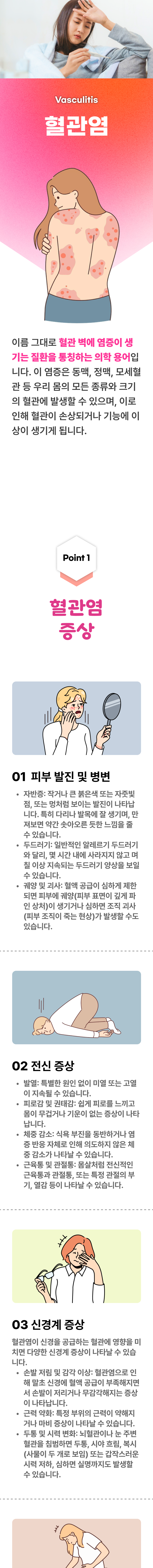 혈관염 ▷ 이름 그대로 혈관 벽에 염증이 생기는 질환을 통칭하는 의학 용어입니다. 이 염증은 동맥, 정맥, 모세혈관 등 우리 몸의 모든 종류와 크기의 혈관에 발생할 수 있으며, 이로 인해 혈관이 손상되거나 기능에 이상이 생기게 됩니다. 01 혈관염 증상 ▷ 1. 피부 발진 및 병변 - 자반증 : 작거나 큰 붉은색 또는 자줏빛 점, 또는 멍처럼 보이는 발진이 나타납니다. 특히 다리나 발목에 잘 생기며, 만져보면 약간 솟아오른 듯한 느낌을 줄 수 있습니다. 두드러기 : 일반적인 알레르기 두드러기와 달리, 몇 시간 내에 사라지지 않고 며칠 이상 지속되는 두드러기 양상을 보일 수 있습니다. 궤양 및 괴사 : 혈액 공급이 심하게 제한되면 피부에 궤양(피부 표면이 깊게 파인 상처)이 새기거나 심하면 조직 괴사(피부 조직이 죽는 현상)가 발생할 수도 있습니다. 2. 전신 증상 - 발열 : 특별한 원인 없이 미열 또는 고열이 지속될 수 있습니다. 피로감 및 권태감 : 쉽게 피로를 느끼고 몸이 무겁거나 기운이 없는 증상이 나타납니다. 체중 감소 : 식욕 부진을 동반하거나 염증 반응 자체로 인해 의도하지 않은 체중 감소가나타날 수 있습니다. 근육통 및 관절통 : 몸살처럼 전신적인 근육통과 관절통, 또는 특정 관절의 부기, 열감 등이 나타날 수 있습니다.  3. 신경계 증상 - 혈관염이 신경을 공급하는 혈관에 영향을 미치면 다양한 신경계 증상이 나타날 수 있습니다. 손발 저림 및 감각 이상 : 혈관염으로 인해 말초 신경에 혈액 공급이 부족해지면서 손발이 저리거나 무감각해지는 증상이 나타납니다. 근력 약화 : 특정 부위의 근력이 약해지거나 마비 증상이 나타날 수 있습니다. 두통 및 시력 변화 : 뇌혈관이나 눈 주변 혈관을 침범하면 두통, 시야 흐림, 복시(사물이 두 개로 보임) 또는 갑작스러운 시력 저하, 심하면 실명까지도 발생할 수 있습니다.